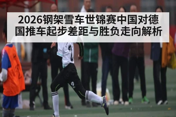 2026钢架雪车世锦赛中国对德国推车起步差距与胜负走向解析 - kaiyun