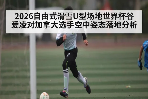 2026自由式滑雪U型场地世界杯谷爱凌对加拿大选手空中姿态落地分析（kaiyun）